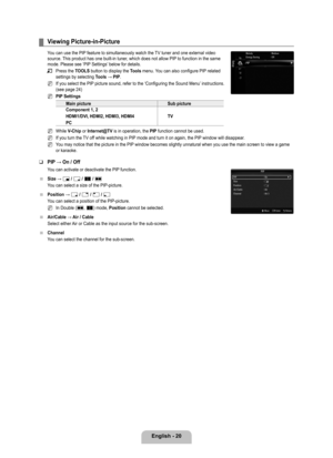 Page 22
English - 20

Viewing Picture-in-Picture
You can use the PIP feature to simultaneously watch the TV tuner and one external video source. This product has one built-in tuner, which does not allow PIP to function in the same mode. Please see ‘PIP Settings’ below for details.
Press the TOOLS button to display the Tools menu. You can also configure PIP related settings by selecting Tools	→	PIP.
If you select the PIP picture sound, refer to the ‘Configuring the Sound Menu’ instructions. (see page 24)
PIP...