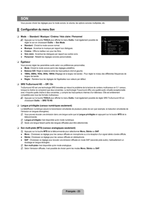 Page 222
français - 2

SON
Vous pouvez choisir les réglages pour le mode sonore, le volume, les o\
ptions sonores multipistes, etc. 
Configuration du menu Son
Mode → Standard / Musique / Cinéma / Voix claire / Personnel
Appuyez sur la touche TOOLS pour afficher le menu Outils. Il est également possible de régler le son en choisissant Outils → Son Mode.
Standard : Choisit le mode sonore normal.
Musique : Accentue la musique par rapport aux dialogues.
Cinéma : Offre le meilleur son pour les films.
voix claire...