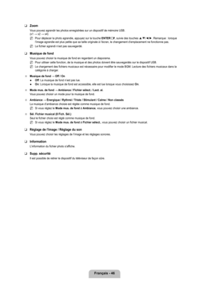 Page 245
français - 46

Zoom
Vous pouvez agrandir les photos enregistrées sur un dispositif de mé\
moire USB.  (x1 → x2 → x4)
Pour déplacer la photo agrandie, appuyez sur la touche ENTERE, suivie des touches ▲/▼/◄/►. Remarque : lorsque l’image agrandie est plus petite que sa taille originale à l’é\
cran, le changement d’emplacement ne fonctionne pas.
Le fichier agrandi n’est pas sauvegardé.
Musique de fond
Vous pouvez choisir la musique de fond en regardant un diaporama.
Pour utiliser cette fonction, de la...