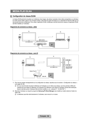 Page 255
français - 6

MEDIA PLAy-DLNA
Configuration du réseau DLNA
Le réseau DLNA permet de visualiser sur le téléviseur des images, des pièces \
musicales et des vidéos enregistrées sur ordinateur en mode Lecture média, grâce à une connexion réseau. Cela é\
vite de copier les fichiers sur un dispositif de mémoire USB que l’on doit ensuite brancher au téléviseur. Pour utiliser l’application DLNA, le téléviseur doit être branché au réseau et l’application DLNA doit être installée sur l’ordinateur.
Diagramme...