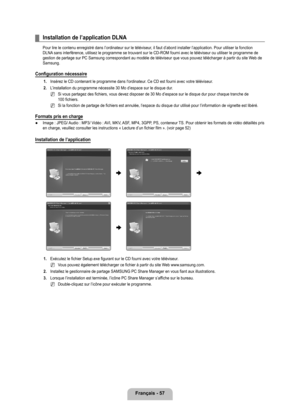 Page 256
français - 7

Installation de l’application DLNA
Pour lire le contenu enregistré dans l’ordinateur sur le télé\
viseur, il faut d’abord installer l’application. Pour utiliser la fonction DLNA sans interférence, utilisez le programme se trouvant sur le CD-ROM f\
ourni avec le téléviseur ou utiliser le programme de gestion de partage sur PC Samsung correspondant au modèle de télé\
viseur que vous pouvez télécharger à partir du site Web de Samsung.
Configuration nécessaire
1. Insérez le CD contenant...