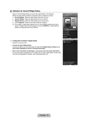 Page 272
français - 7

Utilisation de yahoo!® Widget Gallery
Utilsez la Yahoo!® Widget Gallery pour ajouter des objets fenêtre à votre t\
éléviseur.
Afficher les objets fenêtre de téléviseur disponibles dans les ca\
tégories suivantes :
Dernière Widgets : Affiche les objets fenêtre récemment mis à jour.
yahoo!® Widgets : Affiche les objets fenêtre fournis par Yahoo!®.
Widgets Samsung : Affiche les objets fenêtre fournis par Samsung.
Autres Catégories : Affiche tous les objets fenêtre par catégorie.
Pour...