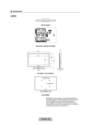 Page 287
français - 88

Dimensions
LN40B70
vUE DE DESSUS
DÉTAILS DU PANNEAU DE PRISESvUE A vANT / vUE LATÉRALE
vUE ARRIèRE
REMARQUE: Tous les dessins ne sont pas nécessairement des représentations à l’échelle. Certaines dimensions peuven\
t avoir été changées sans avis. Mesurez les dimensions avant d'installer votre téléviseur. Nous n’assumons aucune responsabilité pour les erreurs typographiques ou d’impression. 
© 2009 Samsung Electronics America, Inc. 
¦
38.7
34.8
19.6
24.8
27.2
20.5
3.1
10.0
7.9...