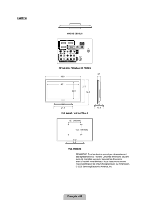 Page 288
français - 89

LN46B70
vUE DE DESSUS
DÉTAILS DU PANNEAU DE PRISESvUE A vANT / vUE LATÉRALE
vUE ARRIèRE
REMARQUE: Tous les dessins ne sont pas nécessairement des représentations à l’échelle. Certaines dimensions peuven\
t avoir été changées sans avis. Mesurez les dimensions avant d'installer votre téléviseur. Nous n’assumons aucune responsabilité pour les erreurs typographiques ou d’impression. 
© 2009 Samsung Electronics America, Inc. 
43.9
40.1
22.6
27.7
30.3
21.7
3.1
10.8
15.7 (400 mm)
15.7...