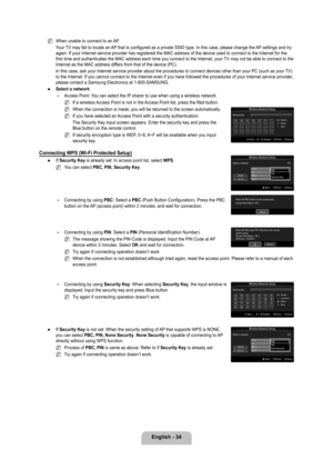 Page 36
English - 4

When unable to connect to an AP
Your TV may fail to locate an AP that is configured as a private SSID type. In this case, please change \
the AP settings and try again. If your Internet service provider has registered the MAC address \
of the device used to connect to the Internet for the first time and authenticates the MAC address each time you connect to th\
e Internet, your TV may not be able to connect to the Internet as the MAC address differs from that of the device (PC).
In...