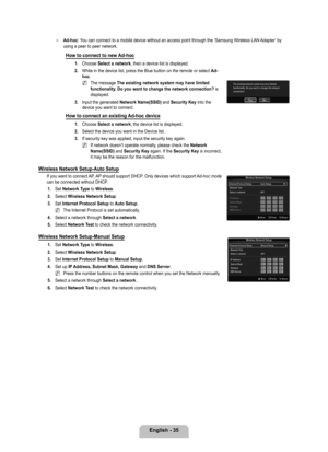 Page 37
English - 

Ad-hoc: You can connect to a mobile device without an access point through the ‘\
Samsung Wireless LAN Adapter’ by using a peer to peer network.
How to connect to new Ad-hoc
1. Choose Select a network, then a device list is displayed.
2. 
While in the device list, press the Blue button on the remote or select \
Ad-hoc.
The message The existing network system may have limited functionality. Do you want to change the network connection? is displayed.
. 
Input the generated...