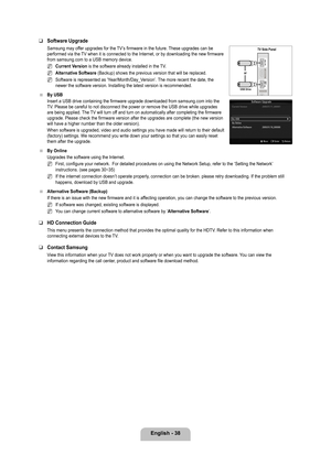 Page 40
English - 8
Software Upgrade
Samsung may offer upgrades for the TV’s firmware in the future. These upgrades can be performed via the TV when it is connected to the Internet, or by downloading the new firmware from samsung.com to a USB memory device.
Current Version is the software already installed in the TV.
Alternative Software (Backup) shows the previous version that will be replaced.
Software is represented as ‘Year/Month/Day_Version’. The more recent the date, the newer the software version....