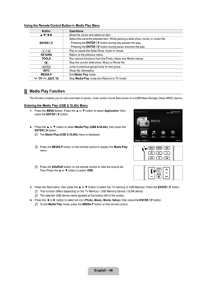 Page 42
English - 40

Using the Remote Control Button in Media Play Menu
ButtonOperations
▲/▼/◄/►Move the cursor and select an item.
ENTERE
Select the currently selected item. While playing a slide show, movie, or music file:
- Pressing the ENTERE button during play pauses the play.
- Pressing the ENTERE button during pause resumes the play.
∂/∑Play or pause the Slide Show, music or movie.
RETURNReturn to the previous menu.
TOOLSRun various functions from the Photo, Music and Movie menus.
∫Stop the current...