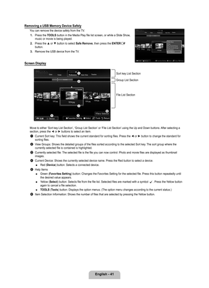 Page 43
English - 41

Removing a USB Memory Device Safely
You can remove the device safely from the TV.1. 
Press the TOOLS button in the Media Play file list screen, or while a Slide Show, music or movie is being played.
2. 
Press the ▲ or ▼ button to select Safe Remove, then press the ENTERE button.
. 
Remove the USB device from the TV.
Screen Display
Move to either ‘Sort key List Section’, ‘Group List Section’\
 or ‘File List Section’ using the Up and Down buttons. After selecting a section, press the ◄...