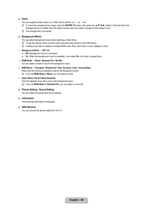 Page 48
English - 46

Zoom
You can magnify photos saved on a USB memory device. (x1 → x2 → x4)
To move the enlarged photo image, press the ENTERE button, then press the ▲/▼/◄/► buttons. Note that when the enlarged picture is smaller than the original screen size, the location \
change function doesn’t work.
The enlarged file is not saved.
Background Music
You can select background music when watching a Slide Show.
To use this feature, there must be music and photo files stored on the US\
B device.
Loading music...