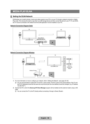 Page 58
English - 6

MEDIA PLAY-DLNA
Setting the DLNA Network
DLNA allows you to watch pictures, musics and videos saved on your PC or on \
your TV through a network connection in Media Play mode. This removes the need to copy them to a USB storage device and then connect the device to your TV. To use DLNA, the TV must be connected to the network and the DLNA application must be installed on your PC.
Network Connection Diagram-Cable
Network Connection Diagram-Wireless
1. For more information on how to...