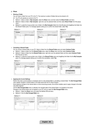 Page 61
English - 9

Share
Sharing a Folder
You can share a folder from your PC to the TV. The maximum number of folders that can be shared is 32.
Your PC will operate as a server to the TV.
Method 1: Select a folder in My Computer, select the Share menu and then select the Share Folder sub-menu.
Method 2: Select a folder in My Computer, right-click over the selected folder and then select Share Folder from the popup menu.
Method 3: Locate the mouse pointer over a folder in the My Computer folder list in...