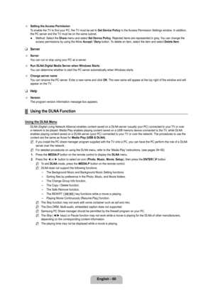 Page 62
English - 60

Setting the Access Permission
To enable the TV to find your PC, the TV must be set to Set Device Policy in the Access Permission Settings window. In addition, the PC server and the TV must be on the same subnet.
Method: Select the Share menu and select Set Device Policy. Rejected items are represented in gray. You can change the access permissions by using the Allow Accept / Deny button. To delete an item, select the item and select Delete Item.
Server
Server
You can run or stop using your...