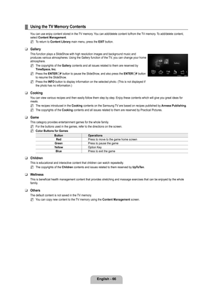 Page 68
English - 66

Using the TV Memory Contents
You can use enjoy content stored in the TV memory. You can add/delete content to/from the TV memory. To add/delete content, select Content Management.
To return to Content Library main menu, press the EXIT button.
Gallery
This function plays a SlideShow with high resolution images and backgrou\
nd music and produces various atmospheres. Using the Gallery function of the TV, you can change your home atmosphere.
The copyrights of the Gallery contents and all...