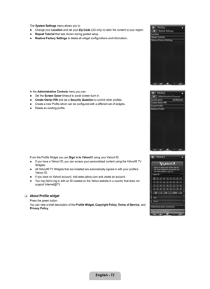 Page 74
English - 72

The System Settings menu allows you to:
Change your Location and set your Zip Code (US only) to tailor the content to your region.
Repeat Tutorial that was shown during guided setup.
Restore Factory Settings to delete all widget configurations and information..
In the Administrative Controls menu you can:
Set the Screen Saver timeout to avoid screen burn in.
Create Owner PIN and set a Security Question to control other profiles.
Create a new Profile which can be configured with a different...