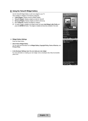 Page 75
English - 7

Using the Yahoo!® Widget Gallery
Use the Yahoo!® Widget Gallery to add more widgets to your TV.
View available TV Widgets in the following categories:
Latest Widgets: Displays recently updated widgets.
Yahoo!® Widgets: Displays widgets provided by Yahoo!®. 
Samsung Widgets: Displays widgets provided by Samsung.
More Categories: Displays all widgets by category.
To install a widget, navigate to the detail screen and select Add Widget to My Profile and press the ENTERE button. The widget...