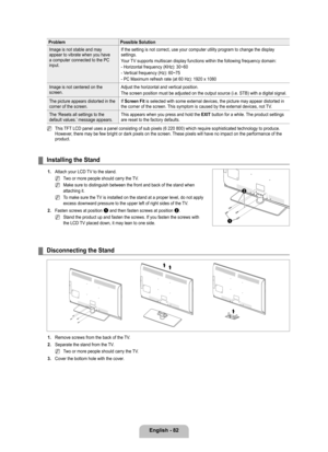 Page 84
English - 82

ProblemPossible Solution
Image is not stable and may appear to vibrate when you have a computer connected to the PC input.
If the setting is not correct, use your computer utility program to chan\
ge the display settings.
Your TV supports multiscan display functions within the following frequency d\
omain:
- Horizontal frequency (KHz): 30~60
- Vertical frequency (Hz): 60~75
- PC Maximum refresh rate (at 60 Hz): 1920 x 1080
Image is not centered on the screen.Adjust the horizontal and...