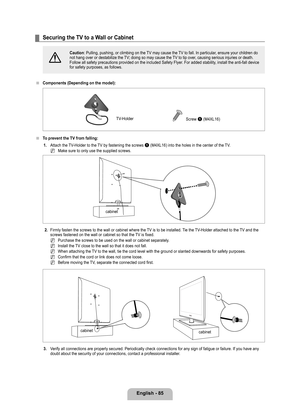 Page 87
English - 8

Securing the TV to a Wall or Cabinet
[
Caution: Pulling, pushing, or climbing on the TV may cause the TV to fall. In particular, ensure your children do not hang over or destabilize the TV; doing so may cause the TV to tip over, causing serious injuries or death. Follow all safety precautions provided on the included Safety Flyer. For added stability, install the anti-fall device for safety purposes, as follows.
Components (Depending on the model): 
To prevent the TV from falling:
1....