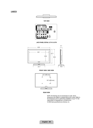 Page 91
English - 89

LN46B70
TOP VIEW
JACK PANEL DETAIL .2"H X 6.6"W
FRONT VIEW / SIDE VIEW 
REAR VIEW
NOTE: All drawings are not necessarily to scale. Some dimensions are subject to change without prior notice. Refer to the dimensions prior to performing installation of your TV. Not responsible for typographical or printed errors. 
© 2009 Samsung Electronics America, Inc
43.9
40.1
22.6
27.7
30.3
21.7
3.1
10.8
15.7 (400 mm)
15.7 (400 mm)

[750-NA]BN68-02111B-Eng.indb   892009-03-30   �� 1:43:19 