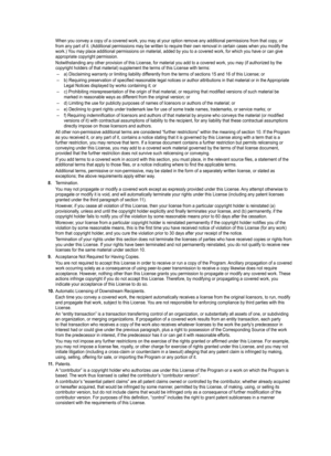 Page 96
When you convey a copy of a covered work, you may at your option remove \
any additional permissions from that copy, or from any part of it. (Additional permissions may be written to require \
their own removal in certain cases when you modify the work.) You may place additional permissions on material, added by you to a cover\
ed work, for which you have or can give appropriate copyright permission.
Notwithstanding any other provision of this License, for material you ad\
d to a covered work, you may...