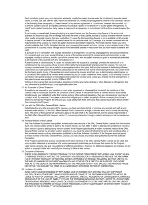 Page 97
Each contributor grants you a non-exclusive, worldwide, royalty-free pat\
ent license under the contributor’s essential patent claims, to make, use, sell, offer for sale, import and otherwise run, modify and propagate the contents of its contributor version.
In the following three paragraphs, a “patent license” is any expre\
ss agreement or commitment, however denominated, not to enforce a patent (such as an express permission to practice a patent\
 or covenant not to sue for patent infringement). To...