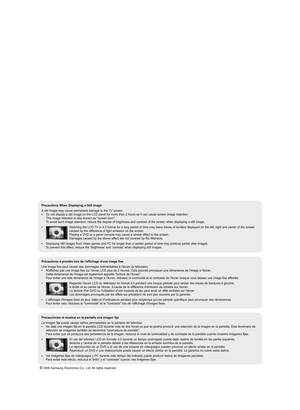 Page 2Precautions When Displaying a Still Image 
A still image may cause permanent damage to the TV screen.• Do not display a still image on the LCD panel for more than 2 hours as it can cause screen image retention. 
This image retention is also known as "screen burn".  
To avoid such image retention, reduce the degree of brightness and contrast of the screen when displaying a still image.
• Watching the LCD TV in 4:3 format for a long period of time may leave traces of borders displayed on the left,...