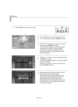 Page 106English-104
File List
1
Press the D-Net button on the remote control.
3
Press the  or 
button to move to the File List button
and then press the 
ENTERor button.
The Control Panel disappears and the file list appears
which allows you to identify a current recording or 
playing device. However, when playing a file that is 
currently being recorded in Time-Shift Mode, only the
Record icon appears. 
4
Press the  or 
button to move to a file and then press 
the 
ENTERor button.
The sub-menu appears allowing...