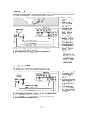 Page 12English-10
Connecting a VCR
These instructions assume that you have already connected your TV to an antenna or a cable TV system (according to the instructions 
on pages 8-9). Skip step 1 if you have not yet connected to an antenna or a cable system. 
1.Unplug the cable or 
antenna from the back 
of the TV.
2.Connect the cable or 
antenna to the ANT IN 
terminal on the back 
of the VCR.
3.Connect an RF Cable
between the ANT OUT
terminal on the VCR and 
the ANT 1 IN (AIR) or 
ANT 2 IN (CABLE) 
terminal on...