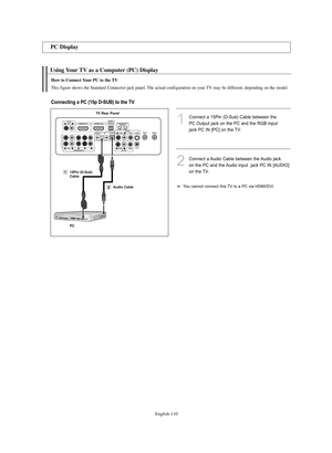 Page 112English-110
Using Your TV as a Computer (PC) Display
PC Display
1Connect a 15Pin (D-Sub) Cable between the
PC Output jack on the PC and the RGB input
jack PC IN [PC] on the TV.
2Connect a Audio Cable between the Audio jack 
on the PC and the Audio input  jack PC IN [AUDIO] 
on the TV.
How to Connect Your PC to the TV
This figure shows the Standard Connector-jack panel. The actual configuration on your TV may be different, depending on the model.
Connecting a PC (15p D-SUB) to the TV
TV Rear Panel
Audio...