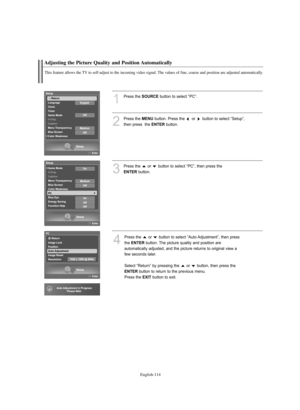 Page 116English-114
Adjusting the Picture Quality and Position Automatically
This feature allows the TV to self-adjust to the incoming video signal. The values of fine, coarse and position are adjusted automatically.
1
Press the SOURCEbutton to select “PC”.
2
Press the MENUbutton. Press the  or  button to select “Setup”, 
then press  the 
ENTERbutton.
3
Press the  or  button to select “PC”, then press the 
ENTERbutton.
4
Press the  or  button to select “Auto Adjustment”, then press
the 
ENTERbutton. The picture...