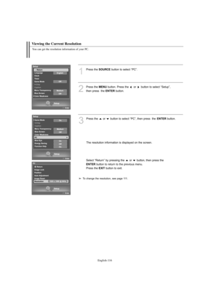 Page 118English-116
Viewing the Current Resolution
You can get the resolution information of your PC.
1
Press the SOURCEbutton to select “PC”.
2
Press the MENUbutton. Press the  or  button to select “Setup”, 
then press  the 
ENTERbutton.
3
Press the  or  button to select “PC”, then press  the ENTERbutton.
The resolution information is displayed on the screen.
Select “Return” by pressing the  or  button, then press the
ENTERbutton to return to the previous menu. 
Press the 
EXITbutton to exit.
To change the...