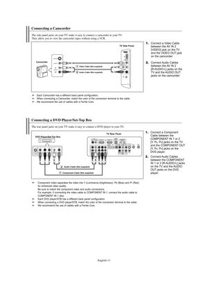 Page 13English-11
Connecting a Camcorder
The side panel jacks on your TV make it easy to connect a camcorder to your TV.
They allow you to view the camcorder tapes without using a VCR.
1.Connect a Video Cable
between the AV IN 2 
[VIDEO] jack on the TV 
and the VIDEO OUT jack 
on the camcorder.
CamcorderTV Side Panel2.Connect Audio Cables
between the AV IN 2
[R-AUDIO-L] jacks on the
TV and the AUDIO OUT
jacks on the camcorder.
Audio Cable (Not supplied)Video Cable (Not supplied)
Connecting a DVD Player/Set-Top...