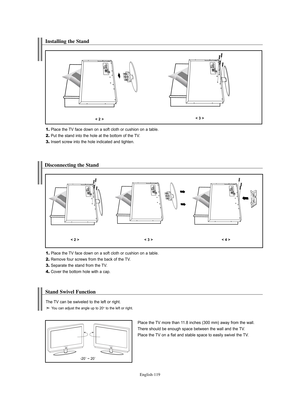 Page 121English-119
Installing the Stand
1.Place the TV face down on a soft cloth or cushion on a table.
2.Put the stand into the hole at the bottom of the TV.
3.Insert screw into the hole indicated and tighten.
< 2 >< 3 >
Disconnecting the Stand
1.Place the TV face down on a soft cloth or cushion on a table.
2.Remove four screws from the back of the TV.
3.Separate the stand from the TV.
4.Cover the bottom hole with a cap.
< 2 >< 3 >< 4 >
Stand Swivel Function 
Place the TV more than 11.8 inches (300 mm) away...