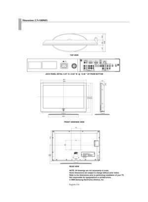 Page 126English-124
TOP VIEW
JACK PANEL DETAIL 3.25" H x 9.92" W  @  12.98 " UP FROM BOTTOM
FRONT VIEW/SIDE VIEW
REAR VIEW
NOTE: All drawings are not necessarily to scale. 
Some dimensions are subject to change without prior notice.
Refer to the dimensions prior to performing installation of your TV.
Not responsible for typographical or printed errors.
© 2006 Samsung Electronics America, Inc.
Dimensions (LN-S4096D)
BN68-01047X-00Eng.qxd  8/29/06  2:02 PM  Page 124 