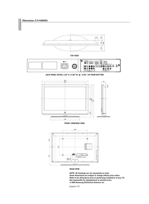 Page 127English-125
Dimensions (LN-S4696D) 
TOP VIEW
FRONT VIEW/SIDE VIEW
REAR VIEW
NOTE: All drawings are not necessarily to scale. 
Some dimensions are subject to change without prior notice.
Refer to the dimensions prior to performing installation of your TV.
Not responsible for typographical or printed errors.
© 2006 Samsung Electronics America, Inc. JACK PANEL DETAIL 3.25" H x 9.92" W  @  12.98 " UP FROM BOTTOM
BN68-01047X-00Eng.qxd  8/29/06  2:02 PM  Page 125 