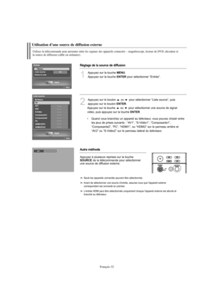 Page 160Français-32
Utilisez la télécommande pour permuter entre les signaux des appareils connectés – magnétoscope, lecteur de DVD, décodeur et 
la source de diffusion (câble ou ordinaire).
Utilisation d’une source de diffusion externe
1
Appuyez sur la touche MENU.
Appuyez sur la touche 
ENTERpour sélectionner “Entrée”.
2
Appuyez sur le bouton  ou  pour sélectionner “Liste source”, puis
appuyez sur le bouton 
ENTER.
Appuyez sur la touche  ou  pour sélectionner une source de signal
vidéo, puis appuyez sur la...