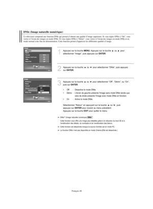 Page 174Français-46
DNIe (Image naturelle numérique)
Ce téléviseur comprend une fonction DNIe qui permet d’obtenir une qualité d’image supérieure. Si vous réglez DNIe à “On”, vous 
verrez à l’écran des images en mode DNIe. Si vous réglez DNIe à “Démo”, vous verrez à l’écran des images en mode DNIe et en 
mode normal à des fins de démonstration. Cette fonction permet d'apprécier les différentes qualités d’image.
1
Appuyez sur la touche MENU. Appuyez sur la touche  ou  pour 
sélectionner “Image”, puis appuyez...