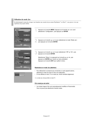 Page 191Français-63
En sélectionnant le menu Jeu, lorsque vous branchez une console de jeu comme PlayStationMCou XboxMC, vous pouvez vivre une 
expérience de jeu plus réaliste.
Utilisation du mode Jeu
1
Appuyez sur la touche MENU. Appuyez sur la touche  ou  pour 
sélectionner “Configuration”, puis appuyez sur 
ENTER. 
2
Appuyez sur la touche  ou  pour sélectionner le mode “Mode Jeu”,
puis appuyez sur la touche 
ENTER.
3
Appuyez sur la touche  ou  pour sélectionner “Off” ou “On”, puis
appuyez sur la touche...