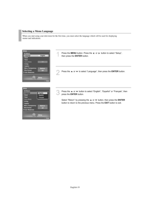 Page 21English-19
Selecting a Menu Language
When you start using your television for the first time, you must select the language which will be used for displaying 
menus and indications.
1
Press the MENUbutton. Press the  or  button to select “Setup”,
then press the 
ENTERbutton.
2
Press the  or  to select “Language”, then press the ENTERbutton. 
3
Press the  or  button to select “English”, “Español” or “Français”, then
press the 
ENTERbutton. 
Select “Return” by pressing the  or  button, then press the...