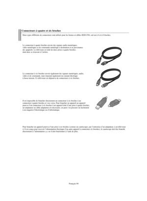 Page 222Français-94
Connecteurs à quatre et six broches
Deux types différents de connecteurs sont utilisés pour les bornes et câbles IEEE1394, soit un à 4 et à 6 broches.
Le connecteur à quatre broches envoie des signaux audio numériques, 
vidéo numériques et de commande numérique à destination et en provenance
des apapreils. Le téléviseur est doté de deux prises à quatre broches, 
dont deux se trouvent à l’arrière.
Le connecteur à six broches envoie également des signaux numériques, audio, 
vidéo et de...