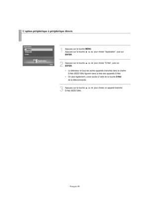 Page 224Français-96
1
Appuyez sur la touche MENU. 
Appuyez sur la touche  ou  pour choisir “Application”, puis sur 
ENTER.
3
Appuyez sur la touche  ou  pour choisir un appareil branché 
D-Net (IEEE1394).
2
Appuyez sur la touche  ou  pour choisir “D-Net”, puis sur 
ENTER.
• Le téléviseur et tous les autres appareils branchés dans la chaîne
D-Net (IEEE1394) figurent dans la liste des appareils D-Net.
• On peut également y avoir accès à l’aide de la touche 
D-Net
de la télécommande.
L'option périphérique à...