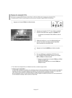 Page 225Français-97
Panneau de commande D-Net
Sélectionnez un appareil IEEE1394 dans la liste D-Net. Le téléviseur affiche alors le panneau de commande D-Net. 
Ce panneau permet d’utiliser la télécommande du téléviseur pour commander l’appareil IEEE1394 sélectionné.
1
Appuyez sur le bouton D-Netde la télécommande.
3Utilisez les touches 
ou de la télécommande pour
parcourir les options (voir page suivante) disponibles
dans le panneau de commande D-Net.
4Appuyez sur la touche ENTERpour choisir une option.
5Pour...