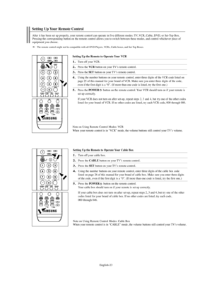 Page 25English-23
Setting Up the Remote to Operate Your VCR
1.Turn off your VCR.
2.Press the VCR button on your TV’s remote control.
3.Press the SETbutton on your TV’s remote control.
4.Using the number buttons on your remote control, enter three digits of the VCR code listed on
page 25 of this manual for your brand of VCR. Make sure you enter three digits of the code,
even if the first digit is a “0”. (If more than one code is listed, try the first one.)
5.Press the POWERbutton on the remote control. Your VCR...