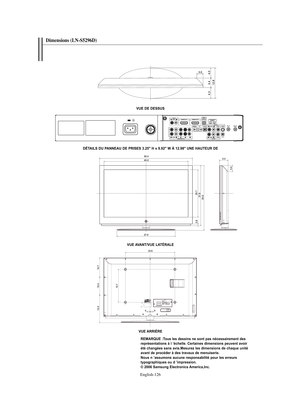Page 254English-126
Dimensions (LN-S5296D) 
VUE DE DESSUS
VUE AVANT/VUE LATÉRALE
VUE ARRIÈRE
REMARQUE :Tous les dessins ne sont pas nécessairement des 
représentations à l ’échelle. Certaines dimensions peuvent avoir 
été changées sans avis.Mesurez les dimensions de chaque unité 
avant de procéder à des travaux de menuiserie.
Nous n ’assumons aucune responsabilité pour les erreurs 
typographiques ou d ’impression.
© 2006 Samsung Electronics America,Inc. DÉTAILS DU PANNEAU DE PRISES 3.25" H x 9.92" W À...