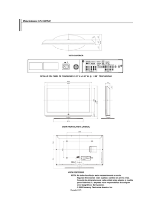 Page 379Español-125
Dimensiones(LN-S4696D) 
VISTA SUPERIOR
VISTA FRONTAL/VISTA LATERAL
VISTA POSTERIOR
NOTA: No todos los dibujos están necesariamente a escala. 
Algunas dimensiones están sujetas a cambio sin previo aviso. 
Consulte las dimensiones de cada unidad antes adaptar el mueble 
para el televisor. La empresa no se responsabiliza de cualquier 
error tipográfico o de impresión.
© 2006 Samsung Electronics America, Inc. DETALLE DEL PANEL DE CONEXIONES 3.25" H x 9.92" W  @  12.98 " PROFUNDIDAD...