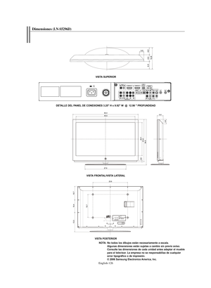 Page 380English-126
Dimensiones(LN-S5296D) 
VISTA SUPERIOR
VISTA FRONTAL/VISTA LATERAL
VISTA POSTERIOR
NOTA: No todos los dibujos están necesariamente a escala. 
Algunas dimensiones están sujetas a cambio sin previo aviso. 
Consulte las dimensiones de cada unidad antes adaptar el mueble 
para el televisor. La empresa no se responsabiliza de cualquier 
error tipográfico o de impresión.
© 2006 Samsung Electronics America, Inc. DETALLE DEL PANEL DE CONEXIONES 3.25" H x 9.92" W  @  12.98 " PROFUNDIDAD...