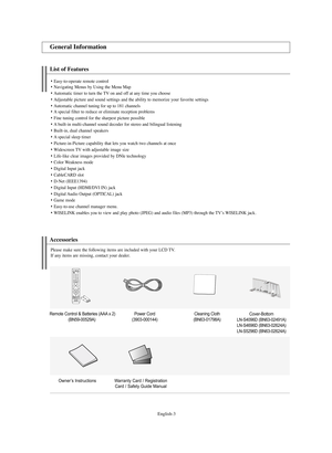 Page 5English-3
List of Features
Easy-to-operate remote controlNavigating Menus by Using the Menu Map
Automatic timer to turn the TV on and off at any time you choose
Adjustable picture and sound settings and the ability to memorize your favorite settings
Automatic channel tuning for up to 181 channelsA special filter to reduce or eliminate reception problems
Fine tuning control for the sharpest picture possible
A built-in multi-channel sound decoder for stereo and bilingual listening
Built-in, dual...