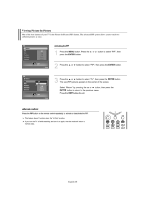 Page 50English-48
Viewing Picture-In-Picture
One of the best features of your TV is the Picture-In-Picture (PIP) feature. The advanced PIP system allows you to watch two 
different pictures at once.
1
Press the MENUbutton. Press the  or  button to select “PIP”, then 
press the 
ENTERbutton.
2
Press the  or  button to select “PIP”, then press the ENTERbutton.
3
Press the  or  button to select “On”, then press the ENTERbutton. 
The sub (PIP) picture appears in the corner of the screen.
Select “Return” by pressing...