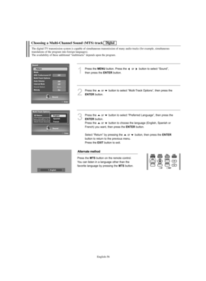 Page 58English-56
Choosing a Multi-Channel Sound (MTS) track
The digital-TV transmission system is capable of simultaneous transmission of many audio tracks (for example, simultaneous
translations of the program into foreign languages).
The availability of these additional “multitracks” depends upon the program.
1
Press the MENUbutton. Press the  or  button to select “Sound”, 
then press the 
ENTERbutton. 
2
Press the  or  button to select “Multi-Track Options”, then press the 
ENTERbutton.
3
Press the  or...