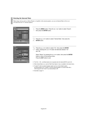 Page 60English-58
Selecting the Internal Mute
When using a device such as a Home Theater or Amplifier with external speakers, you can set Internal Mute to On to cut 
off sound from the TV's internal speakers.
1
Press the MENUbutton. Press the  or  button to select “Sound”, 
then press the 
ENTERbutton. 
2
Press the  or  button to select “Internal Mute”, then press the 
ENTERbutton.
3
Press the  or  button to select “On”, then press the ENTER
button. Pressing the  or  button will alternate between “On” 
and...